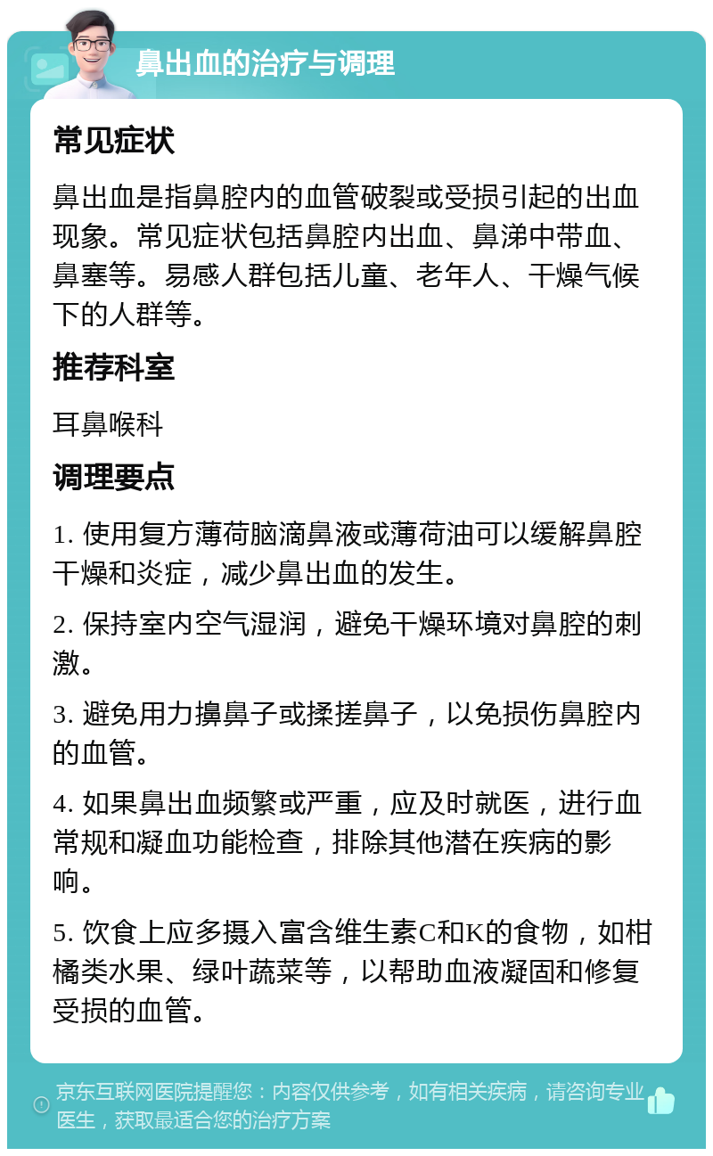 鼻出血的治疗与调理 常见症状 鼻出血是指鼻腔内的血管破裂或受损引起的出血现象。常见症状包括鼻腔内出血、鼻涕中带血、鼻塞等。易感人群包括儿童、老年人、干燥气候下的人群等。 推荐科室 耳鼻喉科 调理要点 1. 使用复方薄荷脑滴鼻液或薄荷油可以缓解鼻腔干燥和炎症，减少鼻出血的发生。 2. 保持室内空气湿润，避免干燥环境对鼻腔的刺激。 3. 避免用力擤鼻子或揉搓鼻子，以免损伤鼻腔内的血管。 4. 如果鼻出血频繁或严重，应及时就医，进行血常规和凝血功能检查，排除其他潜在疾病的影响。 5. 饮食上应多摄入富含维生素C和K的食物，如柑橘类水果、绿叶蔬菜等，以帮助血液凝固和修复受损的血管。