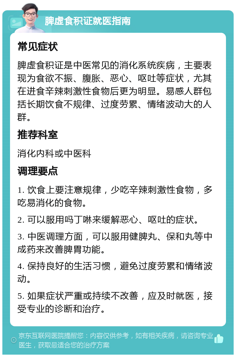 脾虚食积证就医指南 常见症状 脾虚食积证是中医常见的消化系统疾病，主要表现为食欲不振、腹胀、恶心、呕吐等症状，尤其在进食辛辣刺激性食物后更为明显。易感人群包括长期饮食不规律、过度劳累、情绪波动大的人群。 推荐科室 消化内科或中医科 调理要点 1. 饮食上要注意规律，少吃辛辣刺激性食物，多吃易消化的食物。 2. 可以服用吗丁啉来缓解恶心、呕吐的症状。 3. 中医调理方面，可以服用健脾丸、保和丸等中成药来改善脾胃功能。 4. 保持良好的生活习惯，避免过度劳累和情绪波动。 5. 如果症状严重或持续不改善，应及时就医，接受专业的诊断和治疗。