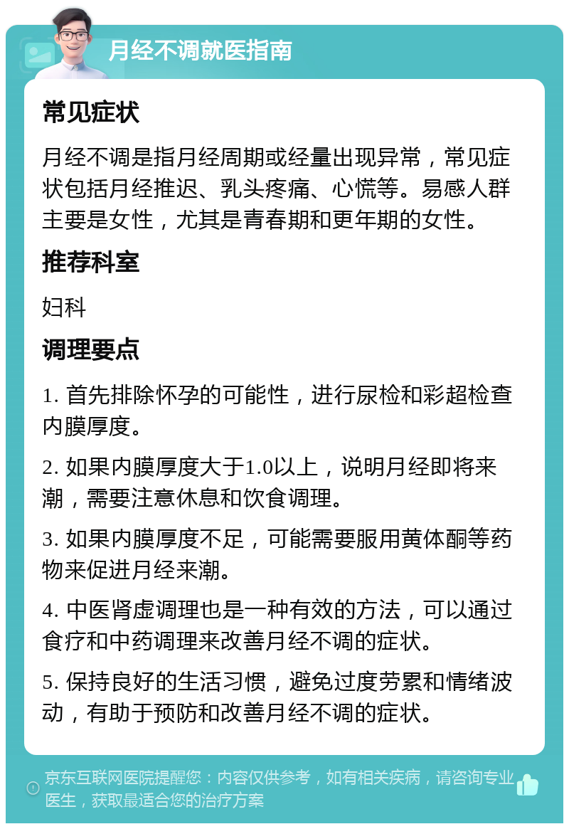 月经不调就医指南 常见症状 月经不调是指月经周期或经量出现异常，常见症状包括月经推迟、乳头疼痛、心慌等。易感人群主要是女性，尤其是青春期和更年期的女性。 推荐科室 妇科 调理要点 1. 首先排除怀孕的可能性，进行尿检和彩超检查内膜厚度。 2. 如果内膜厚度大于1.0以上，说明月经即将来潮，需要注意休息和饮食调理。 3. 如果内膜厚度不足，可能需要服用黄体酮等药物来促进月经来潮。 4. 中医肾虚调理也是一种有效的方法，可以通过食疗和中药调理来改善月经不调的症状。 5. 保持良好的生活习惯，避免过度劳累和情绪波动，有助于预防和改善月经不调的症状。