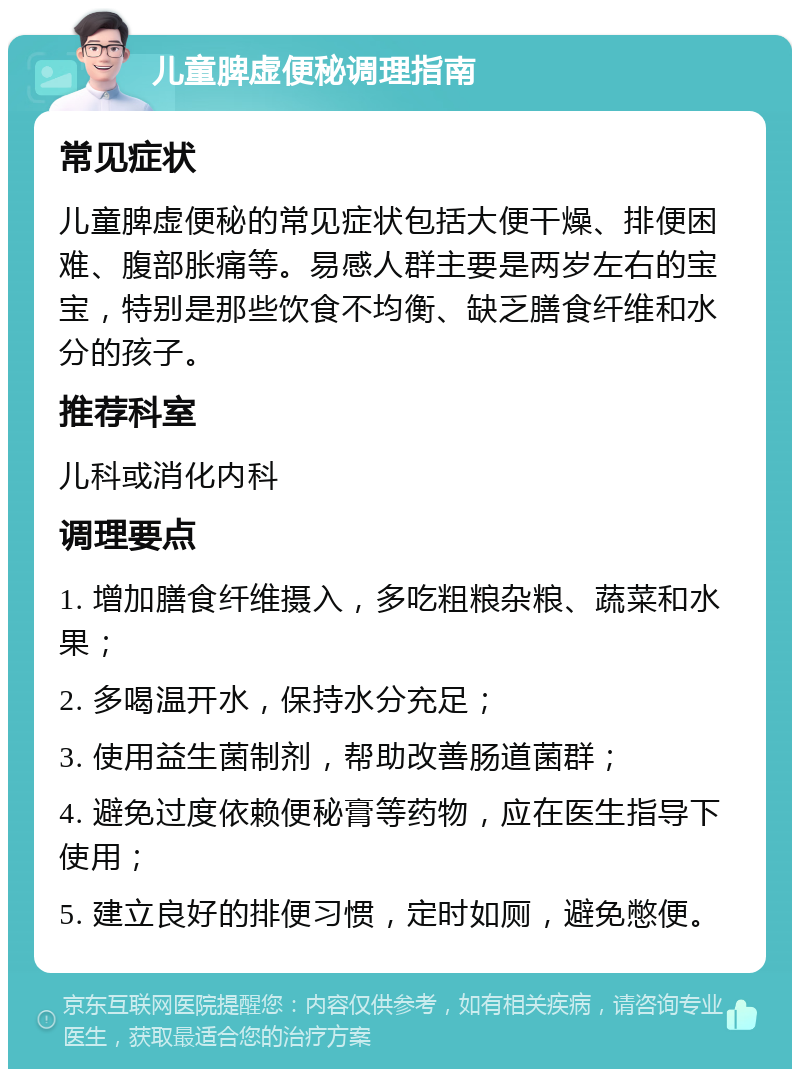 儿童脾虚便秘调理指南 常见症状 儿童脾虚便秘的常见症状包括大便干燥、排便困难、腹部胀痛等。易感人群主要是两岁左右的宝宝，特别是那些饮食不均衡、缺乏膳食纤维和水分的孩子。 推荐科室 儿科或消化内科 调理要点 1. 增加膳食纤维摄入，多吃粗粮杂粮、蔬菜和水果； 2. 多喝温开水，保持水分充足； 3. 使用益生菌制剂，帮助改善肠道菌群； 4. 避免过度依赖便秘膏等药物，应在医生指导下使用； 5. 建立良好的排便习惯，定时如厕，避免憋便。