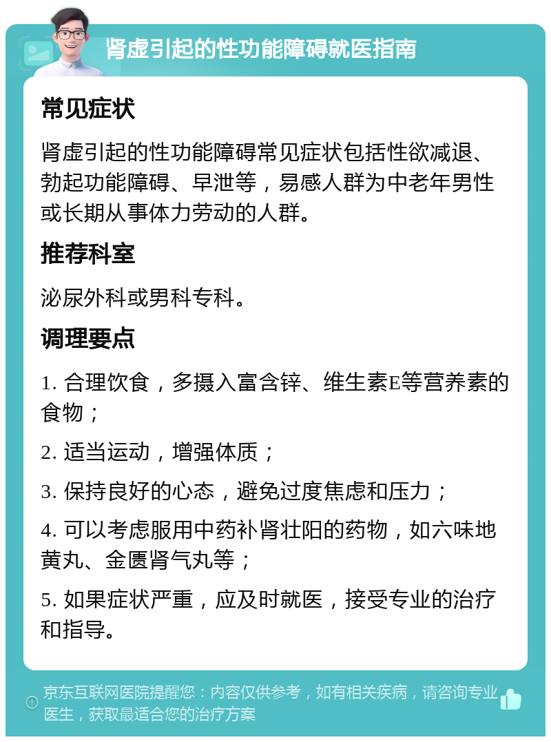 肾虚引起的性功能障碍就医指南 常见症状 肾虚引起的性功能障碍常见症状包括性欲减退、勃起功能障碍、早泄等，易感人群为中老年男性或长期从事体力劳动的人群。 推荐科室 泌尿外科或男科专科。 调理要点 1. 合理饮食，多摄入富含锌、维生素E等营养素的食物； 2. 适当运动，增强体质； 3. 保持良好的心态，避免过度焦虑和压力； 4. 可以考虑服用中药补肾壮阳的药物，如六味地黄丸、金匮肾气丸等； 5. 如果症状严重，应及时就医，接受专业的治疗和指导。