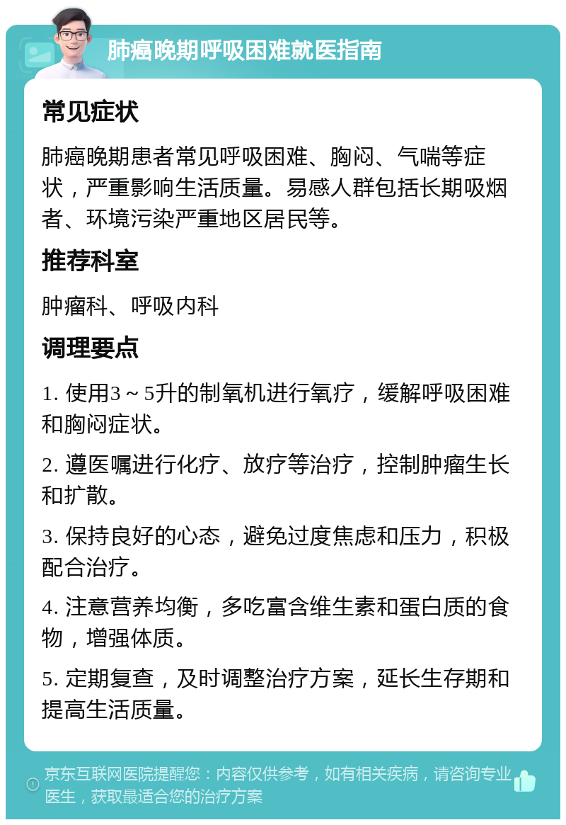 肺癌晚期呼吸困难就医指南 常见症状 肺癌晚期患者常见呼吸困难、胸闷、气喘等症状，严重影响生活质量。易感人群包括长期吸烟者、环境污染严重地区居民等。 推荐科室 肿瘤科、呼吸内科 调理要点 1. 使用3～5升的制氧机进行氧疗，缓解呼吸困难和胸闷症状。 2. 遵医嘱进行化疗、放疗等治疗，控制肿瘤生长和扩散。 3. 保持良好的心态，避免过度焦虑和压力，积极配合治疗。 4. 注意营养均衡，多吃富含维生素和蛋白质的食物，增强体质。 5. 定期复查，及时调整治疗方案，延长生存期和提高生活质量。