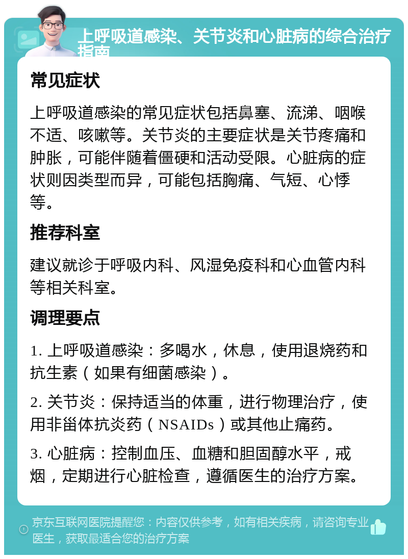 上呼吸道感染、关节炎和心脏病的综合治疗指南 常见症状 上呼吸道感染的常见症状包括鼻塞、流涕、咽喉不适、咳嗽等。关节炎的主要症状是关节疼痛和肿胀，可能伴随着僵硬和活动受限。心脏病的症状则因类型而异，可能包括胸痛、气短、心悸等。 推荐科室 建议就诊于呼吸内科、风湿免疫科和心血管内科等相关科室。 调理要点 1. 上呼吸道感染：多喝水，休息，使用退烧药和抗生素（如果有细菌感染）。 2. 关节炎：保持适当的体重，进行物理治疗，使用非甾体抗炎药（NSAIDs）或其他止痛药。 3. 心脏病：控制血压、血糖和胆固醇水平，戒烟，定期进行心脏检查，遵循医生的治疗方案。