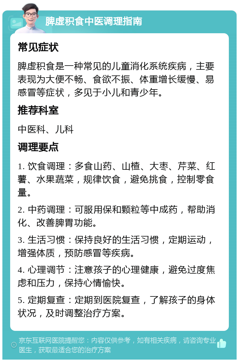 脾虚积食中医调理指南 常见症状 脾虚积食是一种常见的儿童消化系统疾病，主要表现为大便不畅、食欲不振、体重增长缓慢、易感冒等症状，多见于小儿和青少年。 推荐科室 中医科、儿科 调理要点 1. 饮食调理：多食山药、山楂、大枣、芹菜、红薯、水果蔬菜，规律饮食，避免挑食，控制零食量。 2. 中药调理：可服用保和颗粒等中成药，帮助消化、改善脾胃功能。 3. 生活习惯：保持良好的生活习惯，定期运动，增强体质，预防感冒等疾病。 4. 心理调节：注意孩子的心理健康，避免过度焦虑和压力，保持心情愉快。 5. 定期复查：定期到医院复查，了解孩子的身体状况，及时调整治疗方案。