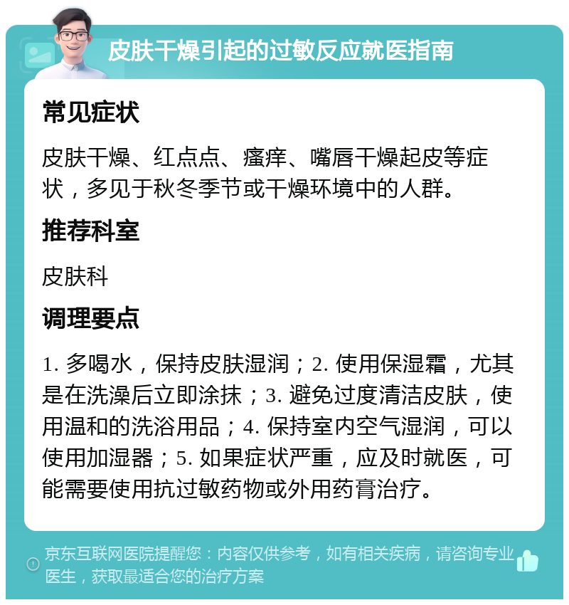 皮肤干燥引起的过敏反应就医指南 常见症状 皮肤干燥、红点点、瘙痒、嘴唇干燥起皮等症状，多见于秋冬季节或干燥环境中的人群。 推荐科室 皮肤科 调理要点 1. 多喝水，保持皮肤湿润；2. 使用保湿霜，尤其是在洗澡后立即涂抹；3. 避免过度清洁皮肤，使用温和的洗浴用品；4. 保持室内空气湿润，可以使用加湿器；5. 如果症状严重，应及时就医，可能需要使用抗过敏药物或外用药膏治疗。