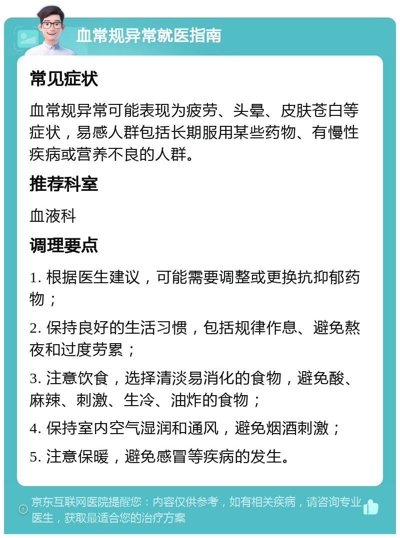 血常规异常就医指南 常见症状 血常规异常可能表现为疲劳、头晕、皮肤苍白等症状，易感人群包括长期服用某些药物、有慢性疾病或营养不良的人群。 推荐科室 血液科 调理要点 1. 根据医生建议，可能需要调整或更换抗抑郁药物； 2. 保持良好的生活习惯，包括规律作息、避免熬夜和过度劳累； 3. 注意饮食，选择清淡易消化的食物，避免酸、麻辣、刺激、生冷、油炸的食物； 4. 保持室内空气湿润和通风，避免烟酒刺激； 5. 注意保暖，避免感冒等疾病的发生。