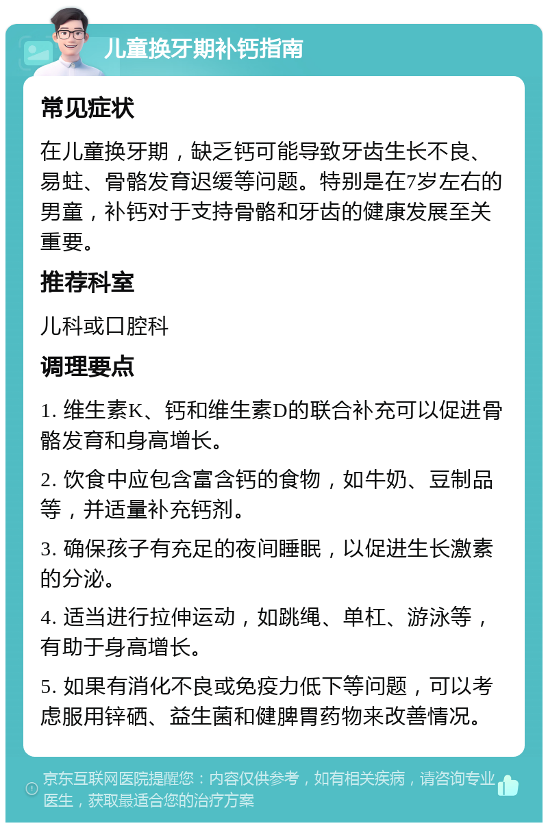 儿童换牙期补钙指南 常见症状 在儿童换牙期，缺乏钙可能导致牙齿生长不良、易蛀、骨骼发育迟缓等问题。特别是在7岁左右的男童，补钙对于支持骨骼和牙齿的健康发展至关重要。 推荐科室 儿科或口腔科 调理要点 1. 维生素K、钙和维生素D的联合补充可以促进骨骼发育和身高增长。 2. 饮食中应包含富含钙的食物，如牛奶、豆制品等，并适量补充钙剂。 3. 确保孩子有充足的夜间睡眠，以促进生长激素的分泌。 4. 适当进行拉伸运动，如跳绳、单杠、游泳等，有助于身高增长。 5. 如果有消化不良或免疫力低下等问题，可以考虑服用锌硒、益生菌和健脾胃药物来改善情况。