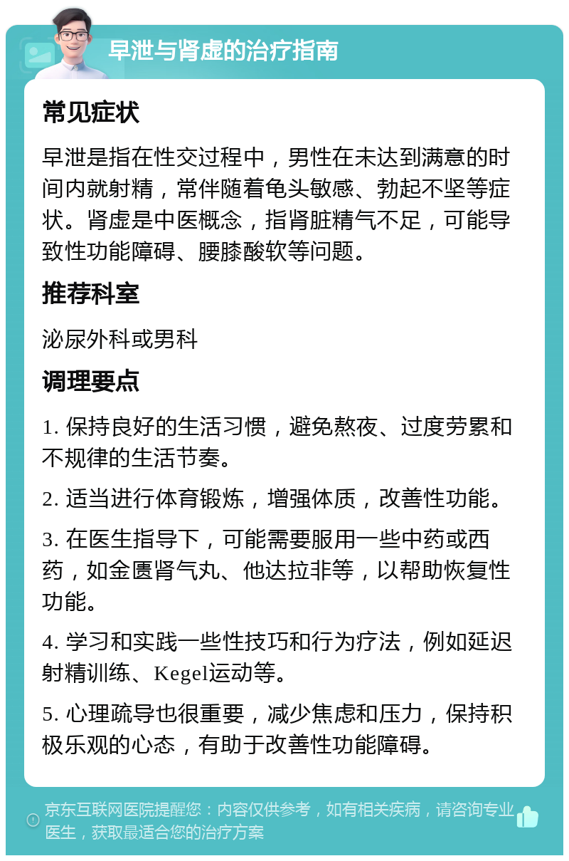 早泄与肾虚的治疗指南 常见症状 早泄是指在性交过程中，男性在未达到满意的时间内就射精，常伴随着龟头敏感、勃起不坚等症状。肾虚是中医概念，指肾脏精气不足，可能导致性功能障碍、腰膝酸软等问题。 推荐科室 泌尿外科或男科 调理要点 1. 保持良好的生活习惯，避免熬夜、过度劳累和不规律的生活节奏。 2. 适当进行体育锻炼，增强体质，改善性功能。 3. 在医生指导下，可能需要服用一些中药或西药，如金匮肾气丸、他达拉非等，以帮助恢复性功能。 4. 学习和实践一些性技巧和行为疗法，例如延迟射精训练、Kegel运动等。 5. 心理疏导也很重要，减少焦虑和压力，保持积极乐观的心态，有助于改善性功能障碍。