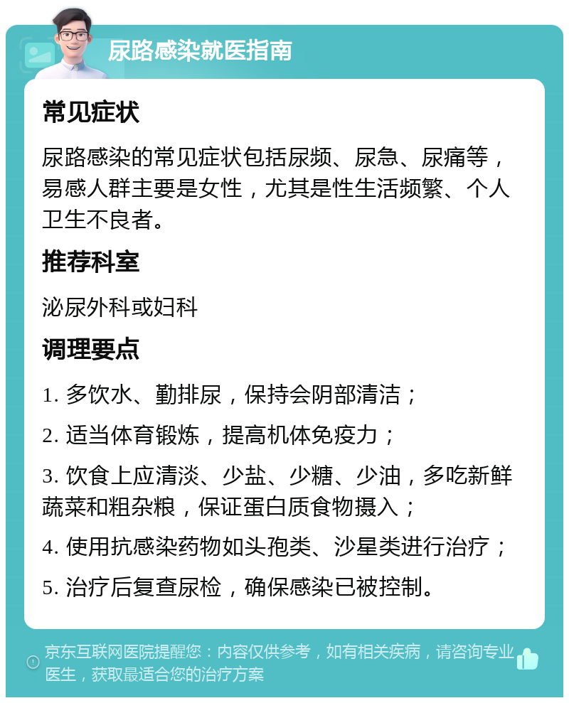 尿路感染就医指南 常见症状 尿路感染的常见症状包括尿频、尿急、尿痛等，易感人群主要是女性，尤其是性生活频繁、个人卫生不良者。 推荐科室 泌尿外科或妇科 调理要点 1. 多饮水、勤排尿，保持会阴部清洁； 2. 适当体育锻炼，提高机体免疫力； 3. 饮食上应清淡、少盐、少糖、少油，多吃新鲜蔬菜和粗杂粮，保证蛋白质食物摄入； 4. 使用抗感染药物如头孢类、沙星类进行治疗； 5. 治疗后复查尿检，确保感染已被控制。