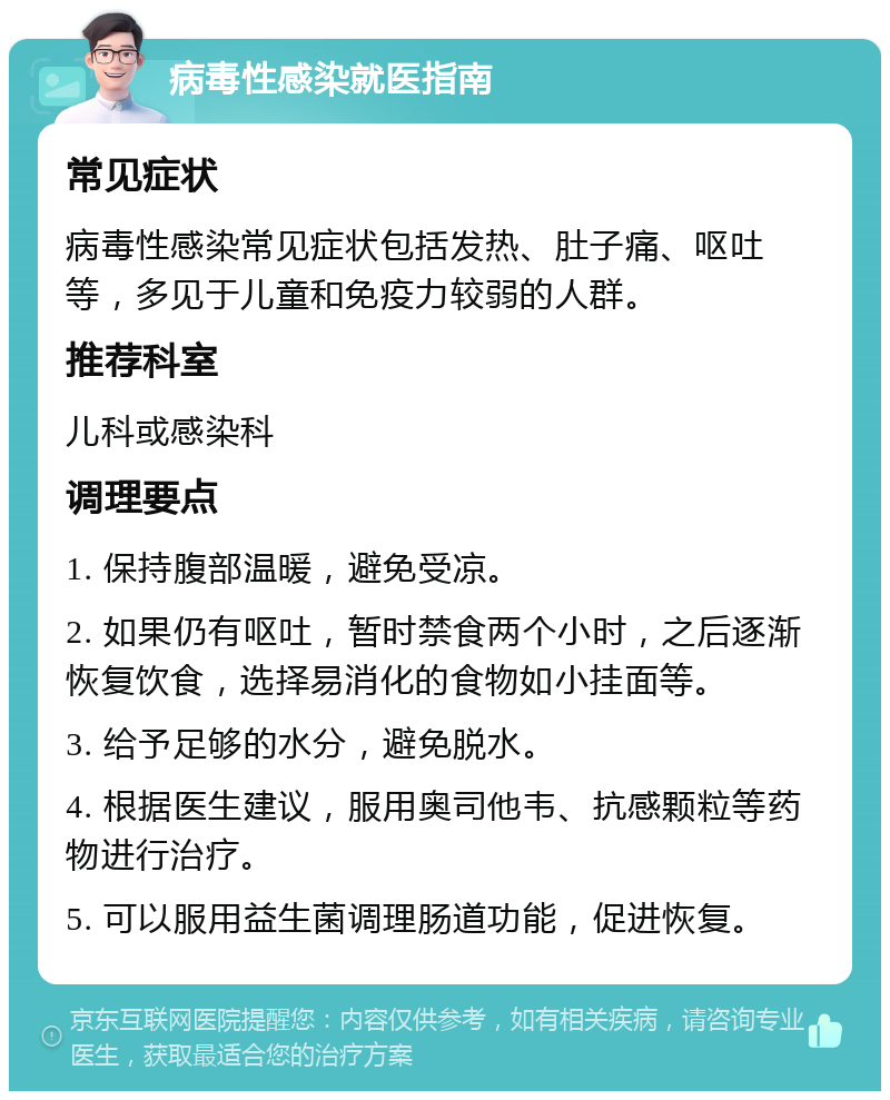 病毒性感染就医指南 常见症状 病毒性感染常见症状包括发热、肚子痛、呕吐等，多见于儿童和免疫力较弱的人群。 推荐科室 儿科或感染科 调理要点 1. 保持腹部温暖，避免受凉。 2. 如果仍有呕吐，暂时禁食两个小时，之后逐渐恢复饮食，选择易消化的食物如小挂面等。 3. 给予足够的水分，避免脱水。 4. 根据医生建议，服用奥司他韦、抗感颗粒等药物进行治疗。 5. 可以服用益生菌调理肠道功能，促进恢复。