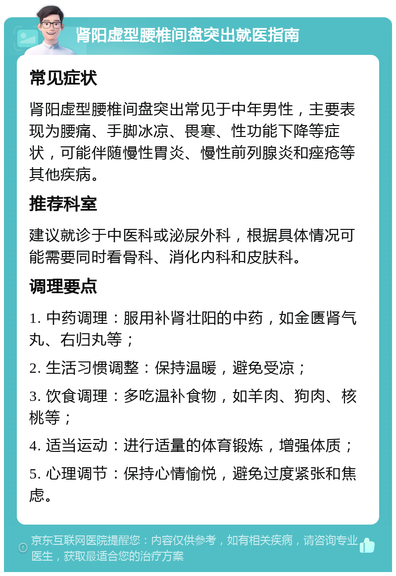 肾阳虚型腰椎间盘突出就医指南 常见症状 肾阳虚型腰椎间盘突出常见于中年男性，主要表现为腰痛、手脚冰凉、畏寒、性功能下降等症状，可能伴随慢性胃炎、慢性前列腺炎和痤疮等其他疾病。 推荐科室 建议就诊于中医科或泌尿外科，根据具体情况可能需要同时看骨科、消化内科和皮肤科。 调理要点 1. 中药调理：服用补肾壮阳的中药，如金匮肾气丸、右归丸等； 2. 生活习惯调整：保持温暖，避免受凉； 3. 饮食调理：多吃温补食物，如羊肉、狗肉、核桃等； 4. 适当运动：进行适量的体育锻炼，增强体质； 5. 心理调节：保持心情愉悦，避免过度紧张和焦虑。