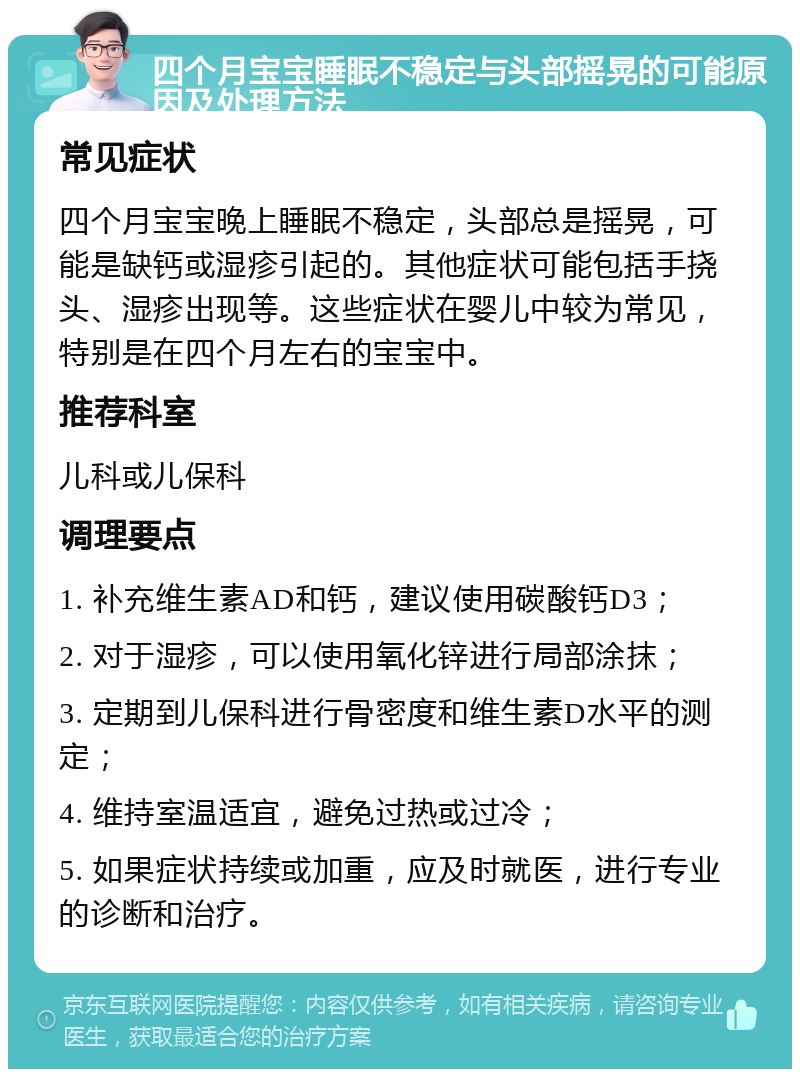 四个月宝宝睡眠不稳定与头部摇晃的可能原因及处理方法 常见症状 四个月宝宝晚上睡眠不稳定，头部总是摇晃，可能是缺钙或湿疹引起的。其他症状可能包括手挠头、湿疹出现等。这些症状在婴儿中较为常见，特别是在四个月左右的宝宝中。 推荐科室 儿科或儿保科 调理要点 1. 补充维生素AD和钙，建议使用碳酸钙D3； 2. 对于湿疹，可以使用氧化锌进行局部涂抹； 3. 定期到儿保科进行骨密度和维生素D水平的测定； 4. 维持室温适宜，避免过热或过冷； 5. 如果症状持续或加重，应及时就医，进行专业的诊断和治疗。