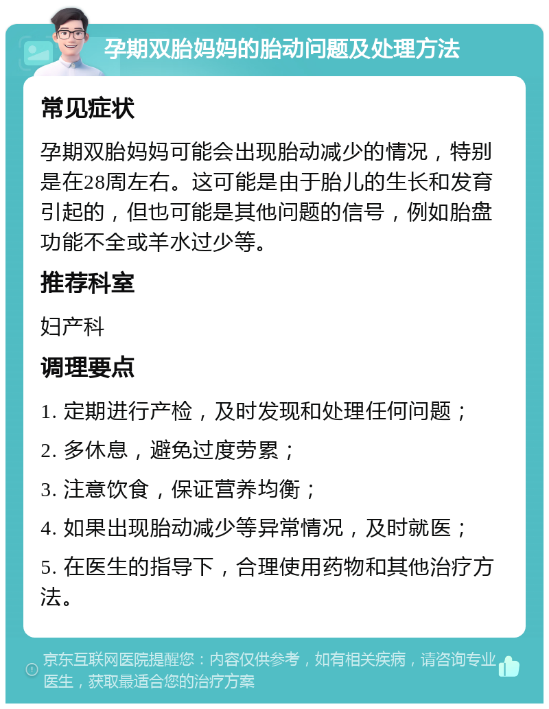 孕期双胎妈妈的胎动问题及处理方法 常见症状 孕期双胎妈妈可能会出现胎动减少的情况，特别是在28周左右。这可能是由于胎儿的生长和发育引起的，但也可能是其他问题的信号，例如胎盘功能不全或羊水过少等。 推荐科室 妇产科 调理要点 1. 定期进行产检，及时发现和处理任何问题； 2. 多休息，避免过度劳累； 3. 注意饮食，保证营养均衡； 4. 如果出现胎动减少等异常情况，及时就医； 5. 在医生的指导下，合理使用药物和其他治疗方法。