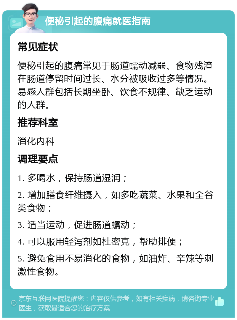 便秘引起的腹痛就医指南 常见症状 便秘引起的腹痛常见于肠道蠕动减弱、食物残渣在肠道停留时间过长、水分被吸收过多等情况。易感人群包括长期坐卧、饮食不规律、缺乏运动的人群。 推荐科室 消化内科 调理要点 1. 多喝水，保持肠道湿润； 2. 增加膳食纤维摄入，如多吃蔬菜、水果和全谷类食物； 3. 适当运动，促进肠道蠕动； 4. 可以服用轻泻剂如杜密克，帮助排便； 5. 避免食用不易消化的食物，如油炸、辛辣等刺激性食物。