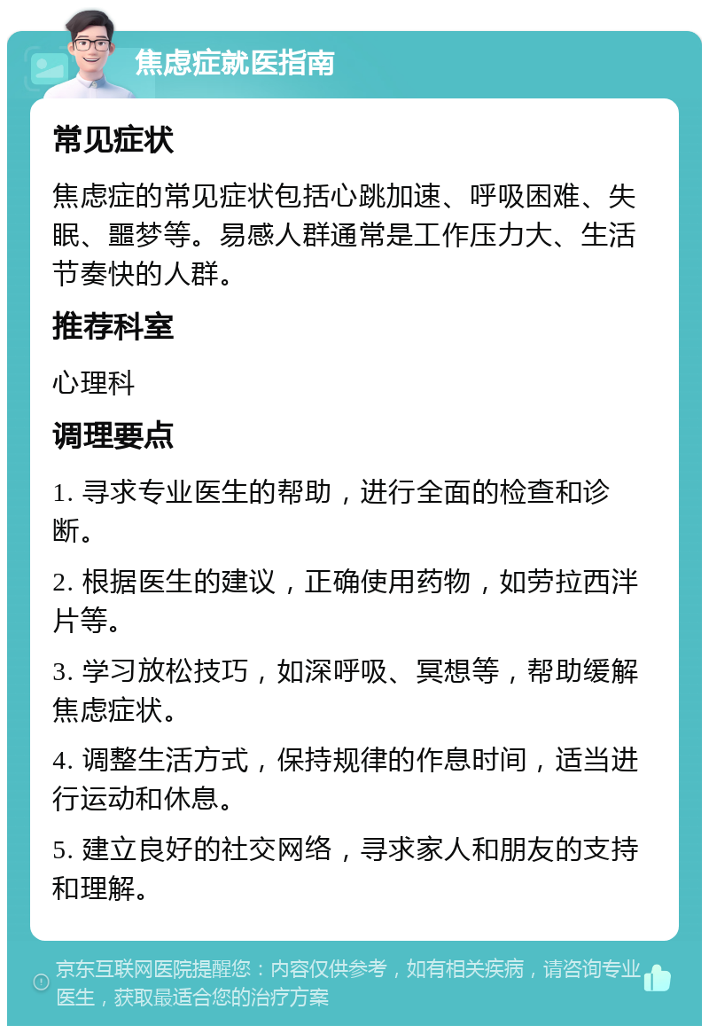 焦虑症就医指南 常见症状 焦虑症的常见症状包括心跳加速、呼吸困难、失眠、噩梦等。易感人群通常是工作压力大、生活节奏快的人群。 推荐科室 心理科 调理要点 1. 寻求专业医生的帮助，进行全面的检查和诊断。 2. 根据医生的建议，正确使用药物，如劳拉西泮片等。 3. 学习放松技巧，如深呼吸、冥想等，帮助缓解焦虑症状。 4. 调整生活方式，保持规律的作息时间，适当进行运动和休息。 5. 建立良好的社交网络，寻求家人和朋友的支持和理解。