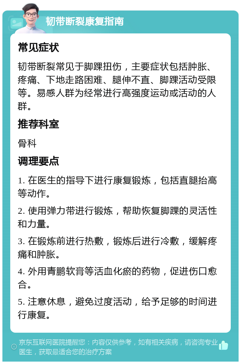 韧带断裂康复指南 常见症状 韧带断裂常见于脚踝扭伤，主要症状包括肿胀、疼痛、下地走路困难、腿伸不直、脚踝活动受限等。易感人群为经常进行高强度运动或活动的人群。 推荐科室 骨科 调理要点 1. 在医生的指导下进行康复锻炼，包括直腿抬高等动作。 2. 使用弹力带进行锻炼，帮助恢复脚踝的灵活性和力量。 3. 在锻炼前进行热敷，锻炼后进行冷敷，缓解疼痛和肿胀。 4. 外用青鹏软膏等活血化瘀的药物，促进伤口愈合。 5. 注意休息，避免过度活动，给予足够的时间进行康复。