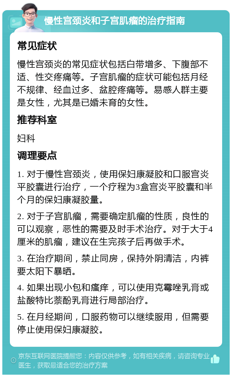 慢性宫颈炎和子宫肌瘤的治疗指南 常见症状 慢性宫颈炎的常见症状包括白带增多、下腹部不适、性交疼痛等。子宫肌瘤的症状可能包括月经不规律、经血过多、盆腔疼痛等。易感人群主要是女性，尤其是已婚未育的女性。 推荐科室 妇科 调理要点 1. 对于慢性宫颈炎，使用保妇康凝胶和口服宫炎平胶囊进行治疗，一个疗程为3盒宫炎平胶囊和半个月的保妇康凝胶量。 2. 对于子宫肌瘤，需要确定肌瘤的性质，良性的可以观察，恶性的需要及时手术治疗。对于大于4厘米的肌瘤，建议在生完孩子后再做手术。 3. 在治疗期间，禁止同房，保持外阴清洁，内裤要太阳下暴晒。 4. 如果出现小包和瘙痒，可以使用克霉唑乳膏或盐酸特比萘酚乳膏进行局部治疗。 5. 在月经期间，口服药物可以继续服用，但需要停止使用保妇康凝胶。