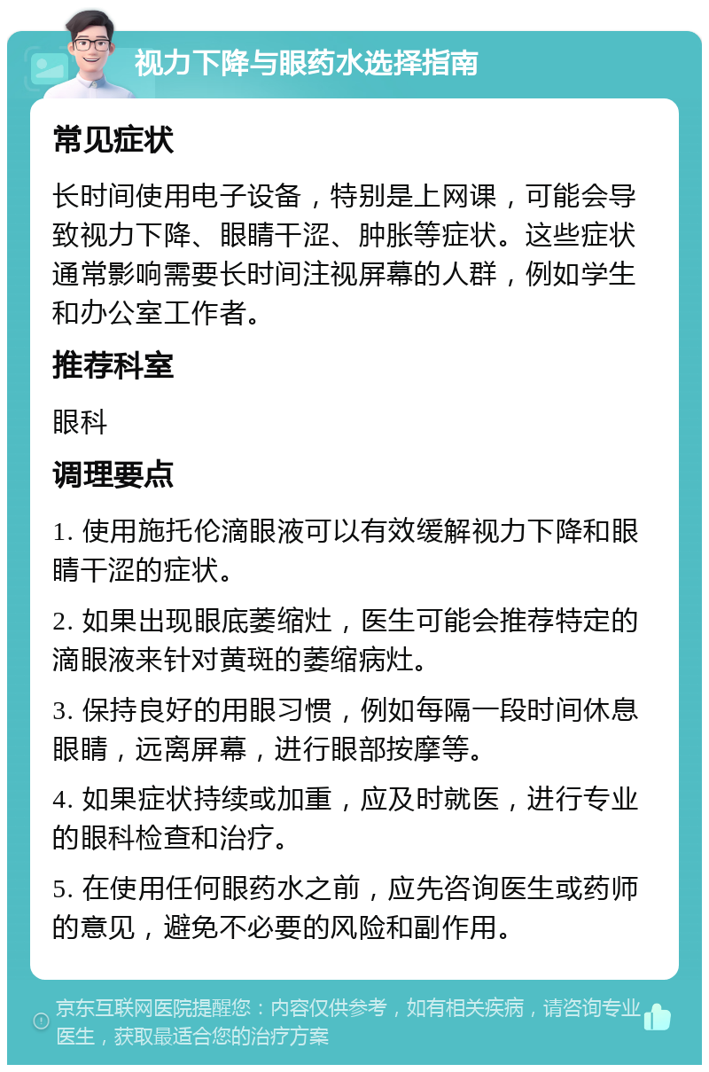 视力下降与眼药水选择指南 常见症状 长时间使用电子设备，特别是上网课，可能会导致视力下降、眼睛干涩、肿胀等症状。这些症状通常影响需要长时间注视屏幕的人群，例如学生和办公室工作者。 推荐科室 眼科 调理要点 1. 使用施托伦滴眼液可以有效缓解视力下降和眼睛干涩的症状。 2. 如果出现眼底萎缩灶，医生可能会推荐特定的滴眼液来针对黄斑的萎缩病灶。 3. 保持良好的用眼习惯，例如每隔一段时间休息眼睛，远离屏幕，进行眼部按摩等。 4. 如果症状持续或加重，应及时就医，进行专业的眼科检查和治疗。 5. 在使用任何眼药水之前，应先咨询医生或药师的意见，避免不必要的风险和副作用。