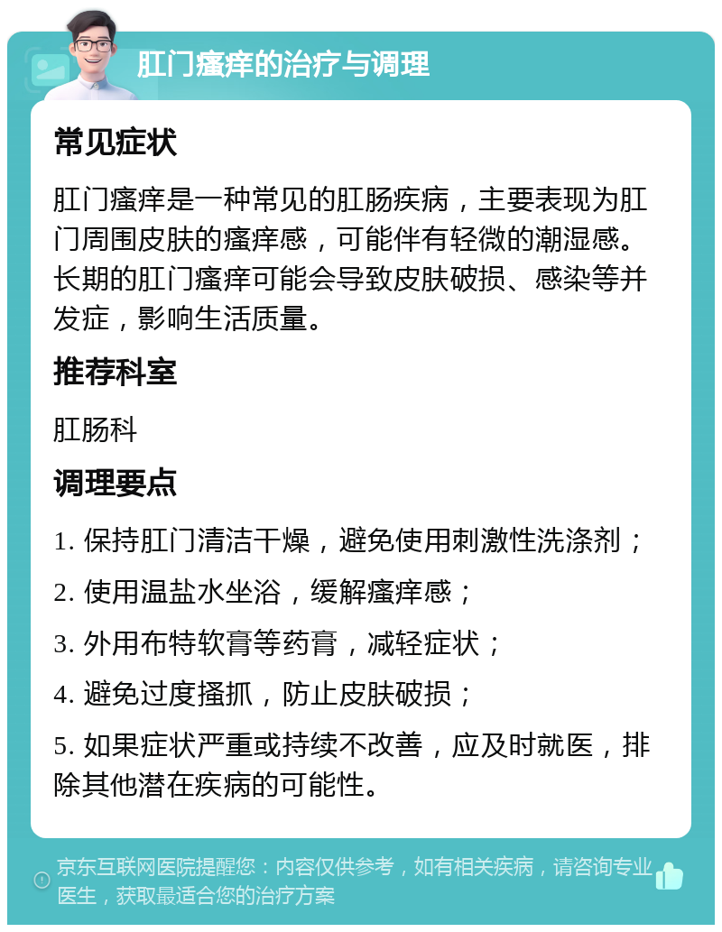 肛门瘙痒的治疗与调理 常见症状 肛门瘙痒是一种常见的肛肠疾病，主要表现为肛门周围皮肤的瘙痒感，可能伴有轻微的潮湿感。长期的肛门瘙痒可能会导致皮肤破损、感染等并发症，影响生活质量。 推荐科室 肛肠科 调理要点 1. 保持肛门清洁干燥，避免使用刺激性洗涤剂； 2. 使用温盐水坐浴，缓解瘙痒感； 3. 外用布特软膏等药膏，减轻症状； 4. 避免过度搔抓，防止皮肤破损； 5. 如果症状严重或持续不改善，应及时就医，排除其他潜在疾病的可能性。