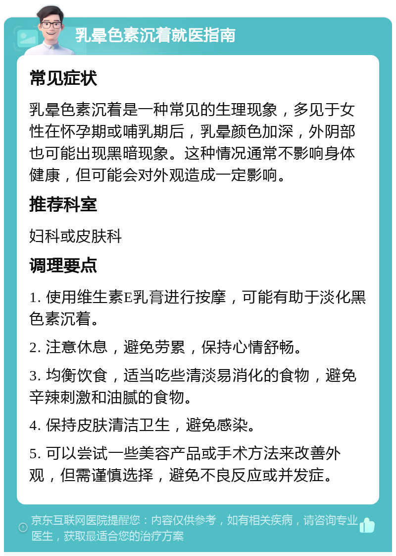 乳晕色素沉着就医指南 常见症状 乳晕色素沉着是一种常见的生理现象，多见于女性在怀孕期或哺乳期后，乳晕颜色加深，外阴部也可能出现黑暗现象。这种情况通常不影响身体健康，但可能会对外观造成一定影响。 推荐科室 妇科或皮肤科 调理要点 1. 使用维生素E乳膏进行按摩，可能有助于淡化黑色素沉着。 2. 注意休息，避免劳累，保持心情舒畅。 3. 均衡饮食，适当吃些清淡易消化的食物，避免辛辣刺激和油腻的食物。 4. 保持皮肤清洁卫生，避免感染。 5. 可以尝试一些美容产品或手术方法来改善外观，但需谨慎选择，避免不良反应或并发症。