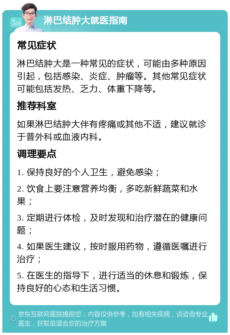 淋巴结肿大就医指南 常见症状 淋巴结肿大是一种常见的症状，可能由多种原因引起，包括感染、炎症、肿瘤等。其他常见症状可能包括发热、乏力、体重下降等。 推荐科室 如果淋巴结肿大伴有疼痛或其他不适，建议就诊于普外科或血液内科。 调理要点 1. 保持良好的个人卫生，避免感染； 2. 饮食上要注意营养均衡，多吃新鲜蔬菜和水果； 3. 定期进行体检，及时发现和治疗潜在的健康问题； 4. 如果医生建议，按时服用药物，遵循医嘱进行治疗； 5. 在医生的指导下，进行适当的休息和锻炼，保持良好的心态和生活习惯。