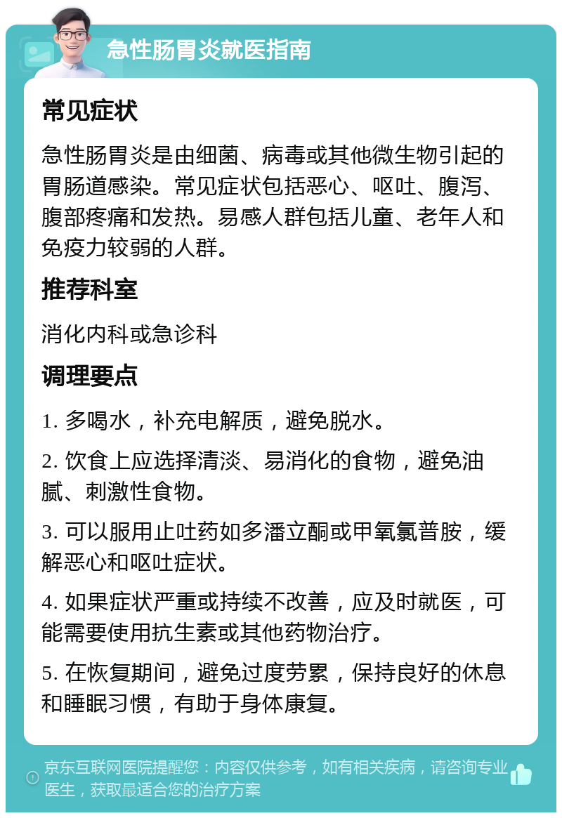 急性肠胃炎就医指南 常见症状 急性肠胃炎是由细菌、病毒或其他微生物引起的胃肠道感染。常见症状包括恶心、呕吐、腹泻、腹部疼痛和发热。易感人群包括儿童、老年人和免疫力较弱的人群。 推荐科室 消化内科或急诊科 调理要点 1. 多喝水，补充电解质，避免脱水。 2. 饮食上应选择清淡、易消化的食物，避免油腻、刺激性食物。 3. 可以服用止吐药如多潘立酮或甲氧氯普胺，缓解恶心和呕吐症状。 4. 如果症状严重或持续不改善，应及时就医，可能需要使用抗生素或其他药物治疗。 5. 在恢复期间，避免过度劳累，保持良好的休息和睡眠习惯，有助于身体康复。