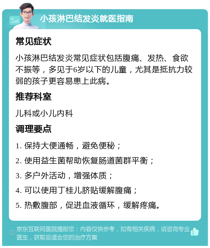 小孩淋巴结发炎就医指南 常见症状 小孩淋巴结发炎常见症状包括腹痛、发热、食欲不振等，多见于6岁以下的儿童，尤其是抵抗力较弱的孩子更容易患上此病。 推荐科室 儿科或小儿内科 调理要点 1. 保持大便通畅，避免便秘； 2. 使用益生菌帮助恢复肠道菌群平衡； 3. 多户外活动，增强体质； 4. 可以使用丁桂儿脐贴缓解腹痛； 5. 热敷腹部，促进血液循环，缓解疼痛。