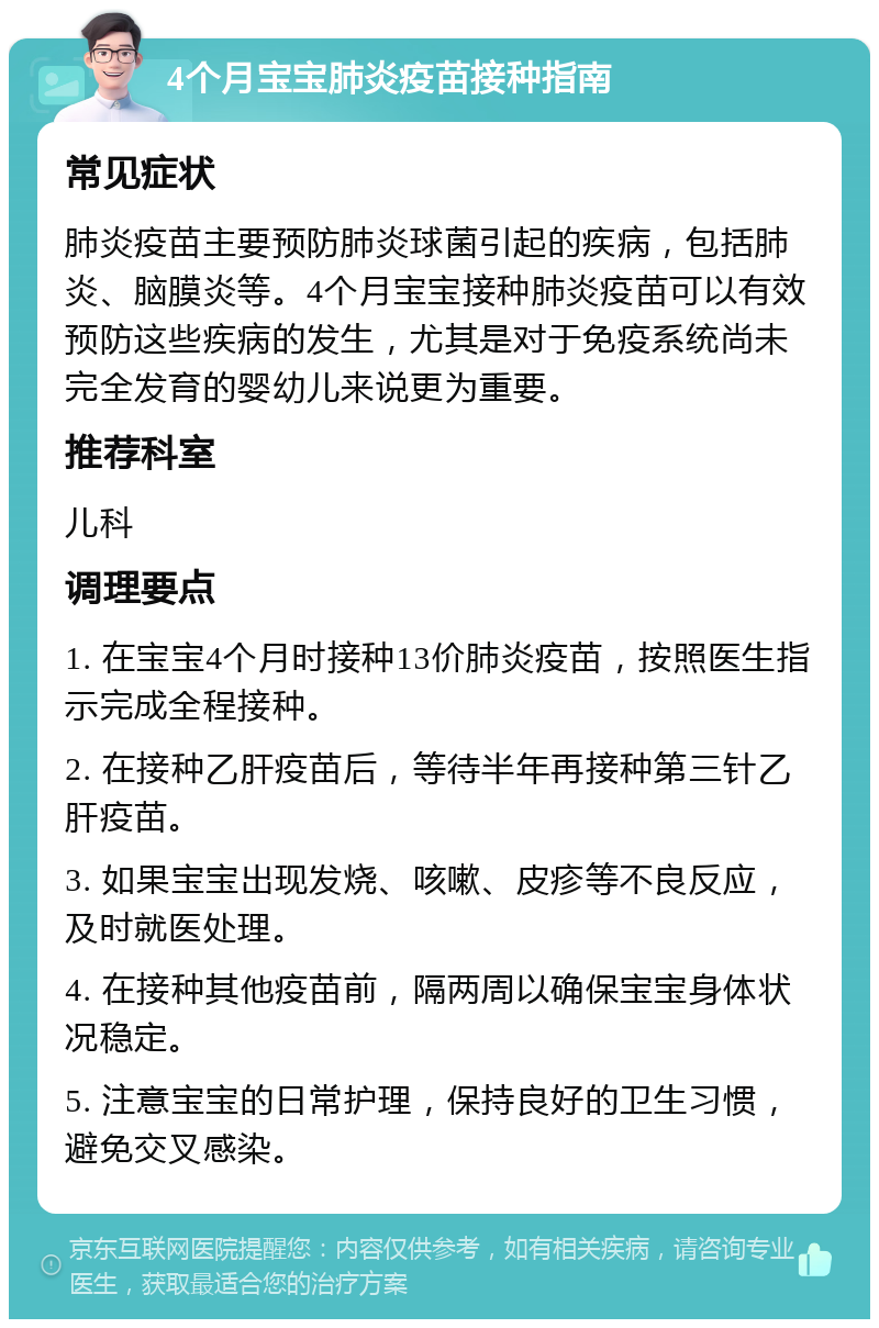 4个月宝宝肺炎疫苗接种指南 常见症状 肺炎疫苗主要预防肺炎球菌引起的疾病，包括肺炎、脑膜炎等。4个月宝宝接种肺炎疫苗可以有效预防这些疾病的发生，尤其是对于免疫系统尚未完全发育的婴幼儿来说更为重要。 推荐科室 儿科 调理要点 1. 在宝宝4个月时接种13价肺炎疫苗，按照医生指示完成全程接种。 2. 在接种乙肝疫苗后，等待半年再接种第三针乙肝疫苗。 3. 如果宝宝出现发烧、咳嗽、皮疹等不良反应，及时就医处理。 4. 在接种其他疫苗前，隔两周以确保宝宝身体状况稳定。 5. 注意宝宝的日常护理，保持良好的卫生习惯，避免交叉感染。