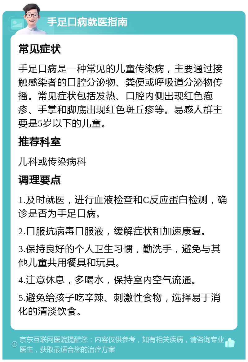 手足口病就医指南 常见症状 手足口病是一种常见的儿童传染病，主要通过接触感染者的口腔分泌物、粪便或呼吸道分泌物传播。常见症状包括发热、口腔内侧出现红色疱疹、手掌和脚底出现红色斑丘疹等。易感人群主要是5岁以下的儿童。 推荐科室 儿科或传染病科 调理要点 1.及时就医，进行血液检查和C反应蛋白检测，确诊是否为手足口病。 2.口服抗病毒口服液，缓解症状和加速康复。 3.保持良好的个人卫生习惯，勤洗手，避免与其他儿童共用餐具和玩具。 4.注意休息，多喝水，保持室内空气流通。 5.避免给孩子吃辛辣、刺激性食物，选择易于消化的清淡饮食。