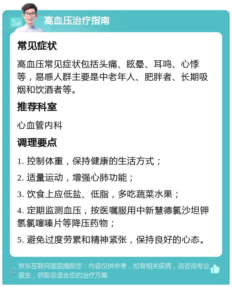 高血压治疗指南 常见症状 高血压常见症状包括头痛、眩晕、耳鸣、心悸等，易感人群主要是中老年人、肥胖者、长期吸烟和饮酒者等。 推荐科室 心血管内科 调理要点 1. 控制体重，保持健康的生活方式； 2. 适量运动，增强心肺功能； 3. 饮食上应低盐、低脂，多吃蔬菜水果； 4. 定期监测血压，按医嘱服用中新慧德氯沙坦钾氢氯噻嗪片等降压药物； 5. 避免过度劳累和精神紧张，保持良好的心态。