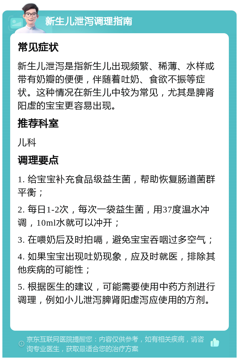 新生儿泄泻调理指南 常见症状 新生儿泄泻是指新生儿出现频繁、稀薄、水样或带有奶瓣的便便，伴随着吐奶、食欲不振等症状。这种情况在新生儿中较为常见，尤其是脾肾阳虚的宝宝更容易出现。 推荐科室 儿科 调理要点 1. 给宝宝补充食品级益生菌，帮助恢复肠道菌群平衡； 2. 每日1-2次，每次一袋益生菌，用37度温水冲调，10ml水就可以冲开； 3. 在喂奶后及时拍嗝，避免宝宝吞咽过多空气； 4. 如果宝宝出现吐奶现象，应及时就医，排除其他疾病的可能性； 5. 根据医生的建议，可能需要使用中药方剂进行调理，例如小儿泄泻脾肾阳虚泻应使用的方剂。