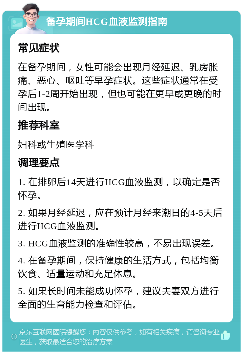 备孕期间HCG血液监测指南 常见症状 在备孕期间，女性可能会出现月经延迟、乳房胀痛、恶心、呕吐等早孕症状。这些症状通常在受孕后1-2周开始出现，但也可能在更早或更晚的时间出现。 推荐科室 妇科或生殖医学科 调理要点 1. 在排卵后14天进行HCG血液监测，以确定是否怀孕。 2. 如果月经延迟，应在预计月经来潮日的4-5天后进行HCG血液监测。 3. HCG血液监测的准确性较高，不易出现误差。 4. 在备孕期间，保持健康的生活方式，包括均衡饮食、适量运动和充足休息。 5. 如果长时间未能成功怀孕，建议夫妻双方进行全面的生育能力检查和评估。