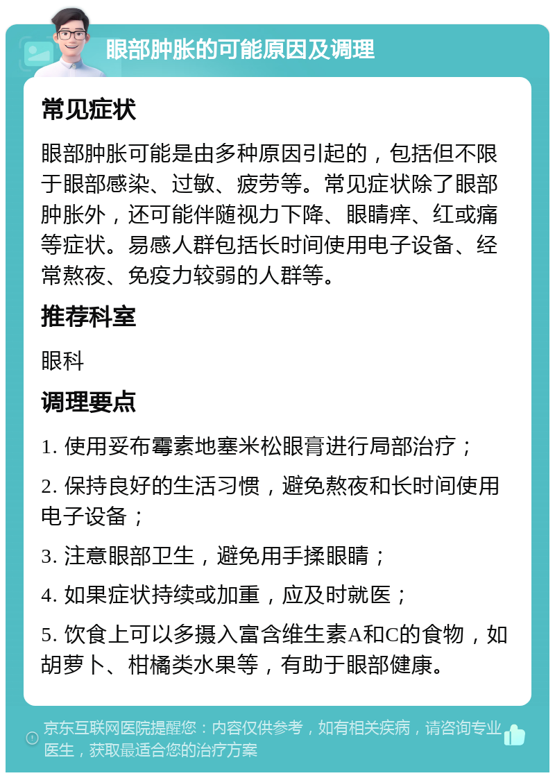 眼部肿胀的可能原因及调理 常见症状 眼部肿胀可能是由多种原因引起的，包括但不限于眼部感染、过敏、疲劳等。常见症状除了眼部肿胀外，还可能伴随视力下降、眼睛痒、红或痛等症状。易感人群包括长时间使用电子设备、经常熬夜、免疫力较弱的人群等。 推荐科室 眼科 调理要点 1. 使用妥布霉素地塞米松眼膏进行局部治疗； 2. 保持良好的生活习惯，避免熬夜和长时间使用电子设备； 3. 注意眼部卫生，避免用手揉眼睛； 4. 如果症状持续或加重，应及时就医； 5. 饮食上可以多摄入富含维生素A和C的食物，如胡萝卜、柑橘类水果等，有助于眼部健康。