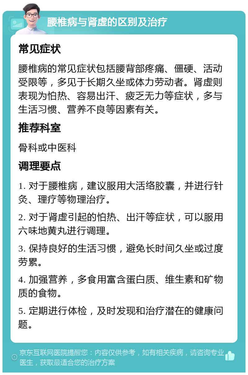 腰椎病与肾虚的区别及治疗 常见症状 腰椎病的常见症状包括腰背部疼痛、僵硬、活动受限等，多见于长期久坐或体力劳动者。肾虚则表现为怕热、容易出汗、疲乏无力等症状，多与生活习惯、营养不良等因素有关。 推荐科室 骨科或中医科 调理要点 1. 对于腰椎病，建议服用大活络胶囊，并进行针灸、理疗等物理治疗。 2. 对于肾虚引起的怕热、出汗等症状，可以服用六味地黄丸进行调理。 3. 保持良好的生活习惯，避免长时间久坐或过度劳累。 4. 加强营养，多食用富含蛋白质、维生素和矿物质的食物。 5. 定期进行体检，及时发现和治疗潜在的健康问题。