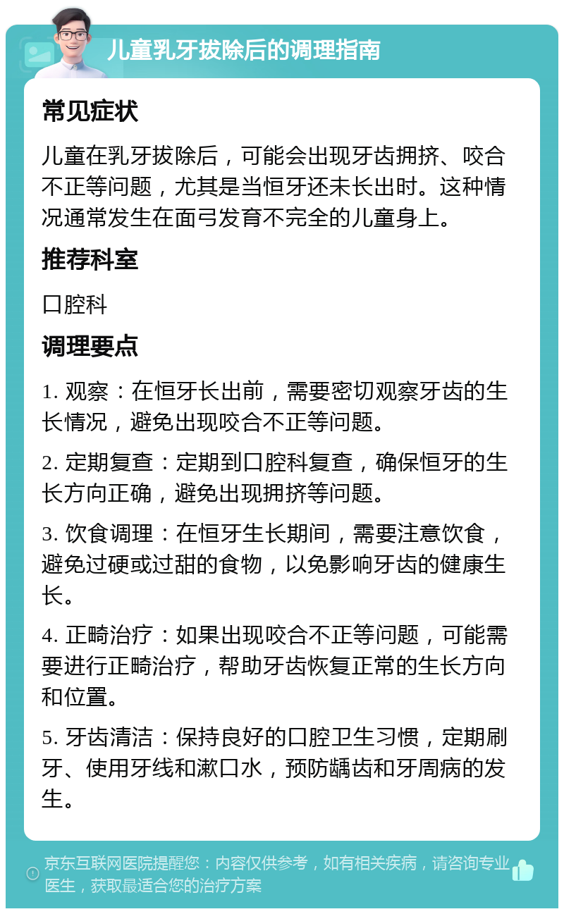 儿童乳牙拔除后的调理指南 常见症状 儿童在乳牙拔除后，可能会出现牙齿拥挤、咬合不正等问题，尤其是当恒牙还未长出时。这种情况通常发生在面弓发育不完全的儿童身上。 推荐科室 口腔科 调理要点 1. 观察：在恒牙长出前，需要密切观察牙齿的生长情况，避免出现咬合不正等问题。 2. 定期复查：定期到口腔科复查，确保恒牙的生长方向正确，避免出现拥挤等问题。 3. 饮食调理：在恒牙生长期间，需要注意饮食，避免过硬或过甜的食物，以免影响牙齿的健康生长。 4. 正畸治疗：如果出现咬合不正等问题，可能需要进行正畸治疗，帮助牙齿恢复正常的生长方向和位置。 5. 牙齿清洁：保持良好的口腔卫生习惯，定期刷牙、使用牙线和漱口水，预防龋齿和牙周病的发生。