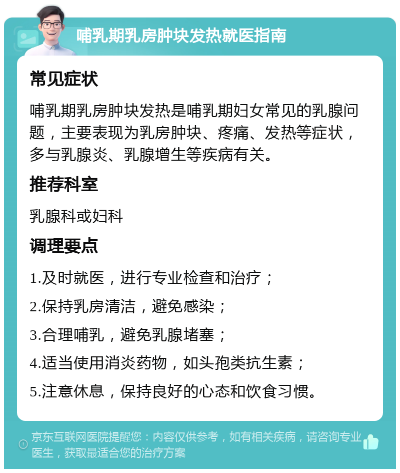 哺乳期乳房肿块发热就医指南 常见症状 哺乳期乳房肿块发热是哺乳期妇女常见的乳腺问题，主要表现为乳房肿块、疼痛、发热等症状，多与乳腺炎、乳腺增生等疾病有关。 推荐科室 乳腺科或妇科 调理要点 1.及时就医，进行专业检查和治疗； 2.保持乳房清洁，避免感染； 3.合理哺乳，避免乳腺堵塞； 4.适当使用消炎药物，如头孢类抗生素； 5.注意休息，保持良好的心态和饮食习惯。