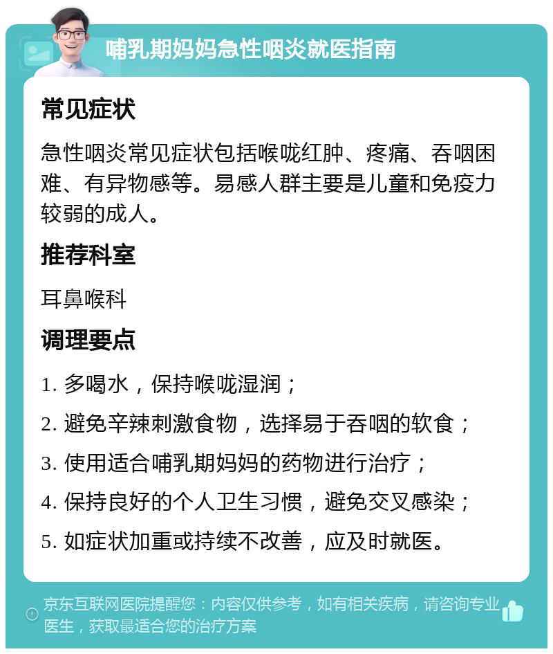 哺乳期妈妈急性咽炎就医指南 常见症状 急性咽炎常见症状包括喉咙红肿、疼痛、吞咽困难、有异物感等。易感人群主要是儿童和免疫力较弱的成人。 推荐科室 耳鼻喉科 调理要点 1. 多喝水，保持喉咙湿润； 2. 避免辛辣刺激食物，选择易于吞咽的软食； 3. 使用适合哺乳期妈妈的药物进行治疗； 4. 保持良好的个人卫生习惯，避免交叉感染； 5. 如症状加重或持续不改善，应及时就医。