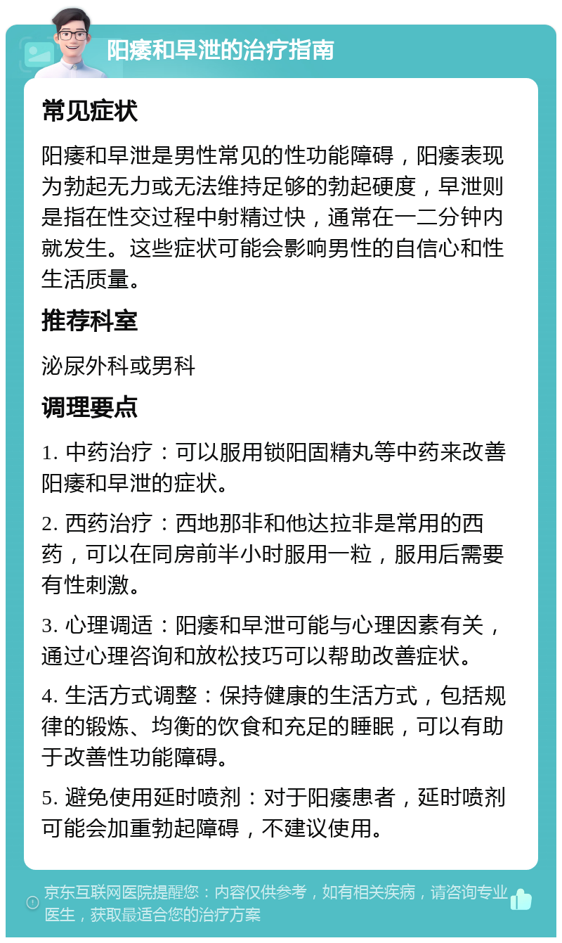 阳痿和早泄的治疗指南 常见症状 阳痿和早泄是男性常见的性功能障碍，阳痿表现为勃起无力或无法维持足够的勃起硬度，早泄则是指在性交过程中射精过快，通常在一二分钟内就发生。这些症状可能会影响男性的自信心和性生活质量。 推荐科室 泌尿外科或男科 调理要点 1. 中药治疗：可以服用锁阳固精丸等中药来改善阳痿和早泄的症状。 2. 西药治疗：西地那非和他达拉非是常用的西药，可以在同房前半小时服用一粒，服用后需要有性刺激。 3. 心理调适：阳痿和早泄可能与心理因素有关，通过心理咨询和放松技巧可以帮助改善症状。 4. 生活方式调整：保持健康的生活方式，包括规律的锻炼、均衡的饮食和充足的睡眠，可以有助于改善性功能障碍。 5. 避免使用延时喷剂：对于阳痿患者，延时喷剂可能会加重勃起障碍，不建议使用。