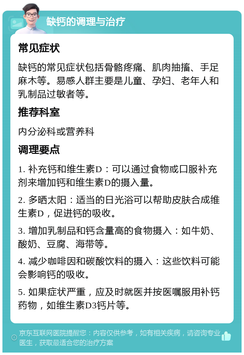 缺钙的调理与治疗 常见症状 缺钙的常见症状包括骨骼疼痛、肌肉抽搐、手足麻木等。易感人群主要是儿童、孕妇、老年人和乳制品过敏者等。 推荐科室 内分泌科或营养科 调理要点 1. 补充钙和维生素D：可以通过食物或口服补充剂来增加钙和维生素D的摄入量。 2. 多晒太阳：适当的日光浴可以帮助皮肤合成维生素D，促进钙的吸收。 3. 增加乳制品和钙含量高的食物摄入：如牛奶、酸奶、豆腐、海带等。 4. 减少咖啡因和碳酸饮料的摄入：这些饮料可能会影响钙的吸收。 5. 如果症状严重，应及时就医并按医嘱服用补钙药物，如维生素D3钙片等。