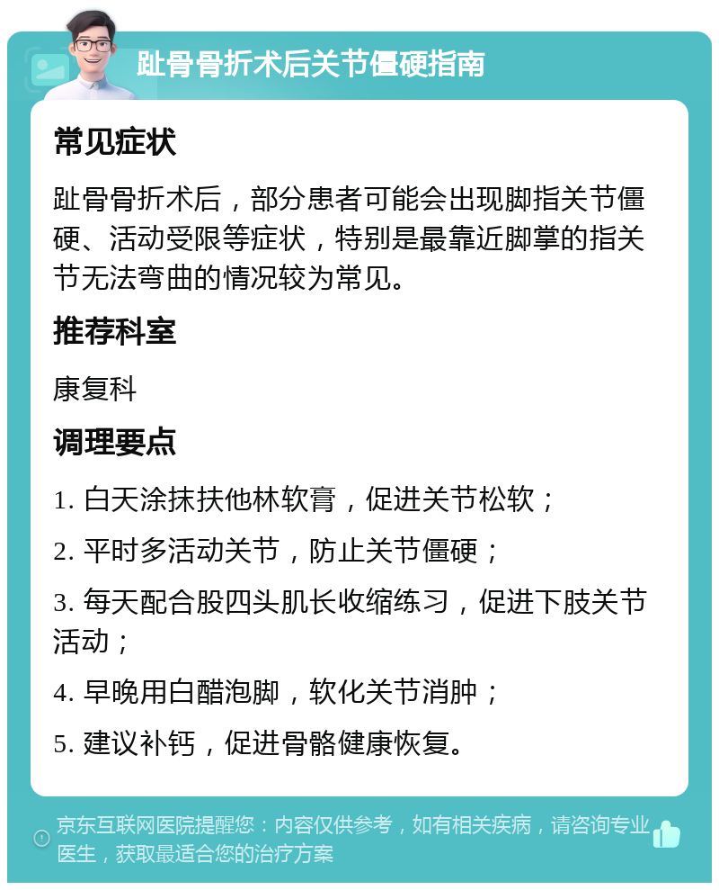 趾骨骨折术后关节僵硬指南 常见症状 趾骨骨折术后，部分患者可能会出现脚指关节僵硬、活动受限等症状，特别是最靠近脚掌的指关节无法弯曲的情况较为常见。 推荐科室 康复科 调理要点 1. 白天涂抹扶他林软膏，促进关节松软； 2. 平时多活动关节，防止关节僵硬； 3. 每天配合股四头肌长收缩练习，促进下肢关节活动； 4. 早晚用白醋泡脚，软化关节消肿； 5. 建议补钙，促进骨骼健康恢复。