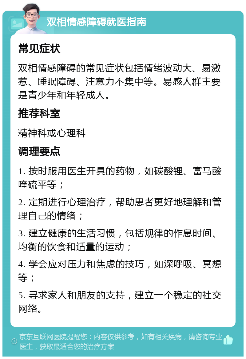 双相情感障碍就医指南 常见症状 双相情感障碍的常见症状包括情绪波动大、易激惹、睡眠障碍、注意力不集中等。易感人群主要是青少年和年轻成人。 推荐科室 精神科或心理科 调理要点 1. 按时服用医生开具的药物，如碳酸锂、富马酸喹硫平等； 2. 定期进行心理治疗，帮助患者更好地理解和管理自己的情绪； 3. 建立健康的生活习惯，包括规律的作息时间、均衡的饮食和适量的运动； 4. 学会应对压力和焦虑的技巧，如深呼吸、冥想等； 5. 寻求家人和朋友的支持，建立一个稳定的社交网络。