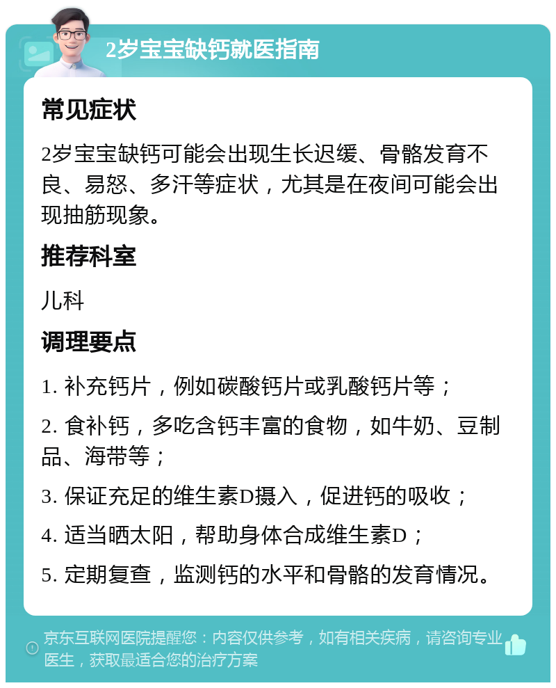 2岁宝宝缺钙就医指南 常见症状 2岁宝宝缺钙可能会出现生长迟缓、骨骼发育不良、易怒、多汗等症状，尤其是在夜间可能会出现抽筋现象。 推荐科室 儿科 调理要点 1. 补充钙片，例如碳酸钙片或乳酸钙片等； 2. 食补钙，多吃含钙丰富的食物，如牛奶、豆制品、海带等； 3. 保证充足的维生素D摄入，促进钙的吸收； 4. 适当晒太阳，帮助身体合成维生素D； 5. 定期复查，监测钙的水平和骨骼的发育情况。