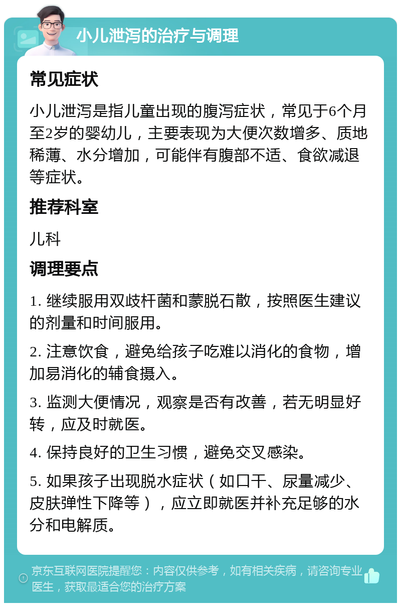 小儿泄泻的治疗与调理 常见症状 小儿泄泻是指儿童出现的腹泻症状，常见于6个月至2岁的婴幼儿，主要表现为大便次数增多、质地稀薄、水分增加，可能伴有腹部不适、食欲减退等症状。 推荐科室 儿科 调理要点 1. 继续服用双歧杆菌和蒙脱石散，按照医生建议的剂量和时间服用。 2. 注意饮食，避免给孩子吃难以消化的食物，增加易消化的辅食摄入。 3. 监测大便情况，观察是否有改善，若无明显好转，应及时就医。 4. 保持良好的卫生习惯，避免交叉感染。 5. 如果孩子出现脱水症状（如口干、尿量减少、皮肤弹性下降等），应立即就医并补充足够的水分和电解质。