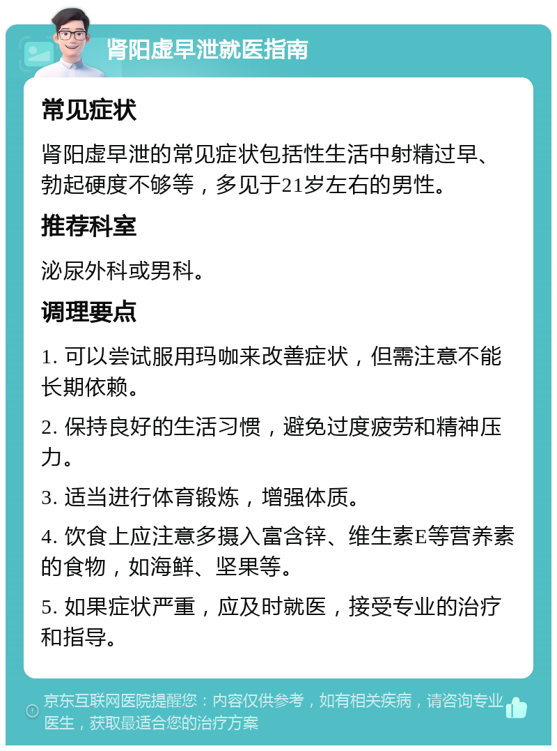 肾阳虚早泄就医指南 常见症状 肾阳虚早泄的常见症状包括性生活中射精过早、勃起硬度不够等，多见于21岁左右的男性。 推荐科室 泌尿外科或男科。 调理要点 1. 可以尝试服用玛咖来改善症状，但需注意不能长期依赖。 2. 保持良好的生活习惯，避免过度疲劳和精神压力。 3. 适当进行体育锻炼，增强体质。 4. 饮食上应注意多摄入富含锌、维生素E等营养素的食物，如海鲜、坚果等。 5. 如果症状严重，应及时就医，接受专业的治疗和指导。