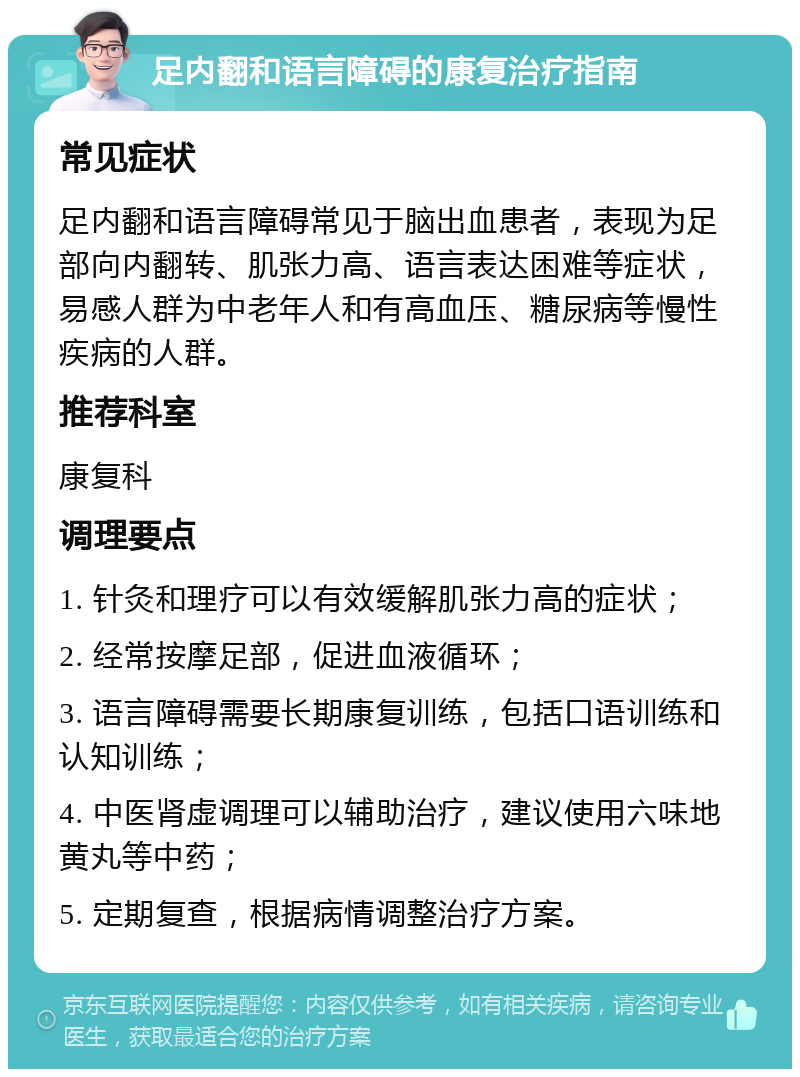 足内翻和语言障碍的康复治疗指南 常见症状 足内翻和语言障碍常见于脑出血患者，表现为足部向内翻转、肌张力高、语言表达困难等症状，易感人群为中老年人和有高血压、糖尿病等慢性疾病的人群。 推荐科室 康复科 调理要点 1. 针灸和理疗可以有效缓解肌张力高的症状； 2. 经常按摩足部，促进血液循环； 3. 语言障碍需要长期康复训练，包括口语训练和认知训练； 4. 中医肾虚调理可以辅助治疗，建议使用六味地黄丸等中药； 5. 定期复查，根据病情调整治疗方案。