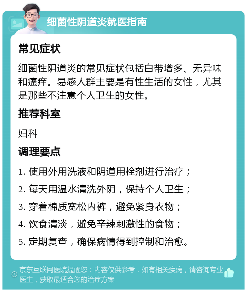 细菌性阴道炎就医指南 常见症状 细菌性阴道炎的常见症状包括白带增多、无异味和瘙痒。易感人群主要是有性生活的女性，尤其是那些不注意个人卫生的女性。 推荐科室 妇科 调理要点 1. 使用外用洗液和阴道用栓剂进行治疗； 2. 每天用温水清洗外阴，保持个人卫生； 3. 穿着棉质宽松内裤，避免紧身衣物； 4. 饮食清淡，避免辛辣刺激性的食物； 5. 定期复查，确保病情得到控制和治愈。