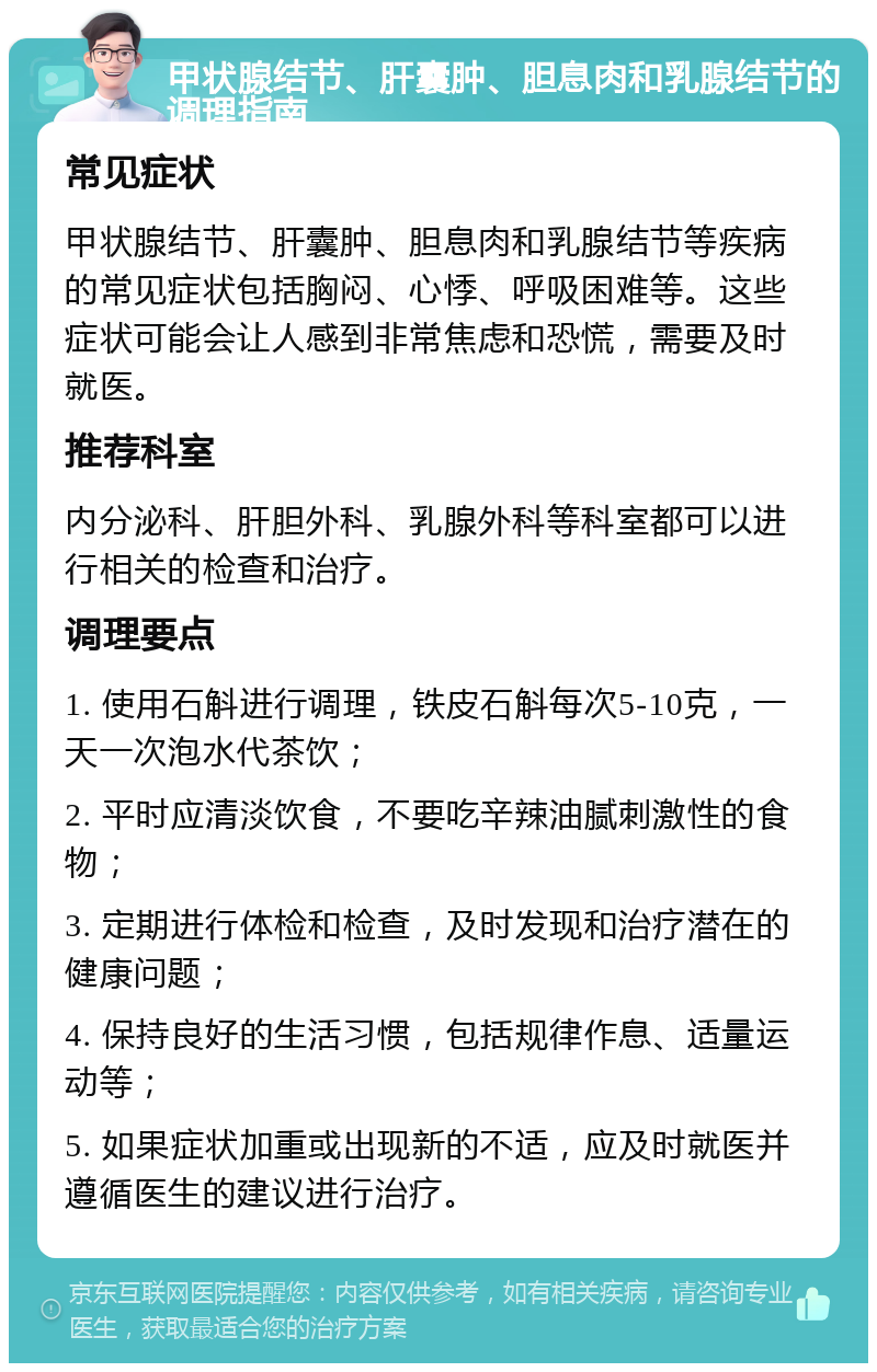 甲状腺结节、肝囊肿、胆息肉和乳腺结节的调理指南 常见症状 甲状腺结节、肝囊肿、胆息肉和乳腺结节等疾病的常见症状包括胸闷、心悸、呼吸困难等。这些症状可能会让人感到非常焦虑和恐慌，需要及时就医。 推荐科室 内分泌科、肝胆外科、乳腺外科等科室都可以进行相关的检查和治疗。 调理要点 1. 使用石斛进行调理，铁皮石斛每次5-10克，一天一次泡水代茶饮； 2. 平时应清淡饮食，不要吃辛辣油腻刺激性的食物； 3. 定期进行体检和检查，及时发现和治疗潜在的健康问题； 4. 保持良好的生活习惯，包括规律作息、适量运动等； 5. 如果症状加重或出现新的不适，应及时就医并遵循医生的建议进行治疗。