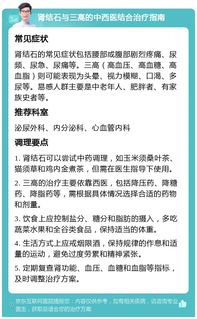 肾结石与三高的中西医结合治疗指南 常见症状 肾结石的常见症状包括腰部或腹部剧烈疼痛、尿频、尿急、尿痛等。三高（高血压、高血糖、高血脂）则可能表现为头晕、视力模糊、口渴、多尿等。易感人群主要是中老年人、肥胖者、有家族史者等。 推荐科室 泌尿外科、内分泌科、心血管内科 调理要点 1. 肾结石可以尝试中药调理，如玉米须桑叶茶、猫须草和鸡内金煮茶，但需在医生指导下使用。 2. 三高的治疗主要依靠西医，包括降压药、降糖药、降脂药等，需根据具体情况选择合适的药物和剂量。 3. 饮食上应控制盐分、糖分和脂肪的摄入，多吃蔬菜水果和全谷类食品，保持适当的体重。 4. 生活方式上应戒烟限酒，保持规律的作息和适量的运动，避免过度劳累和精神紧张。 5. 定期复查肾功能、血压、血糖和血脂等指标，及时调整治疗方案。