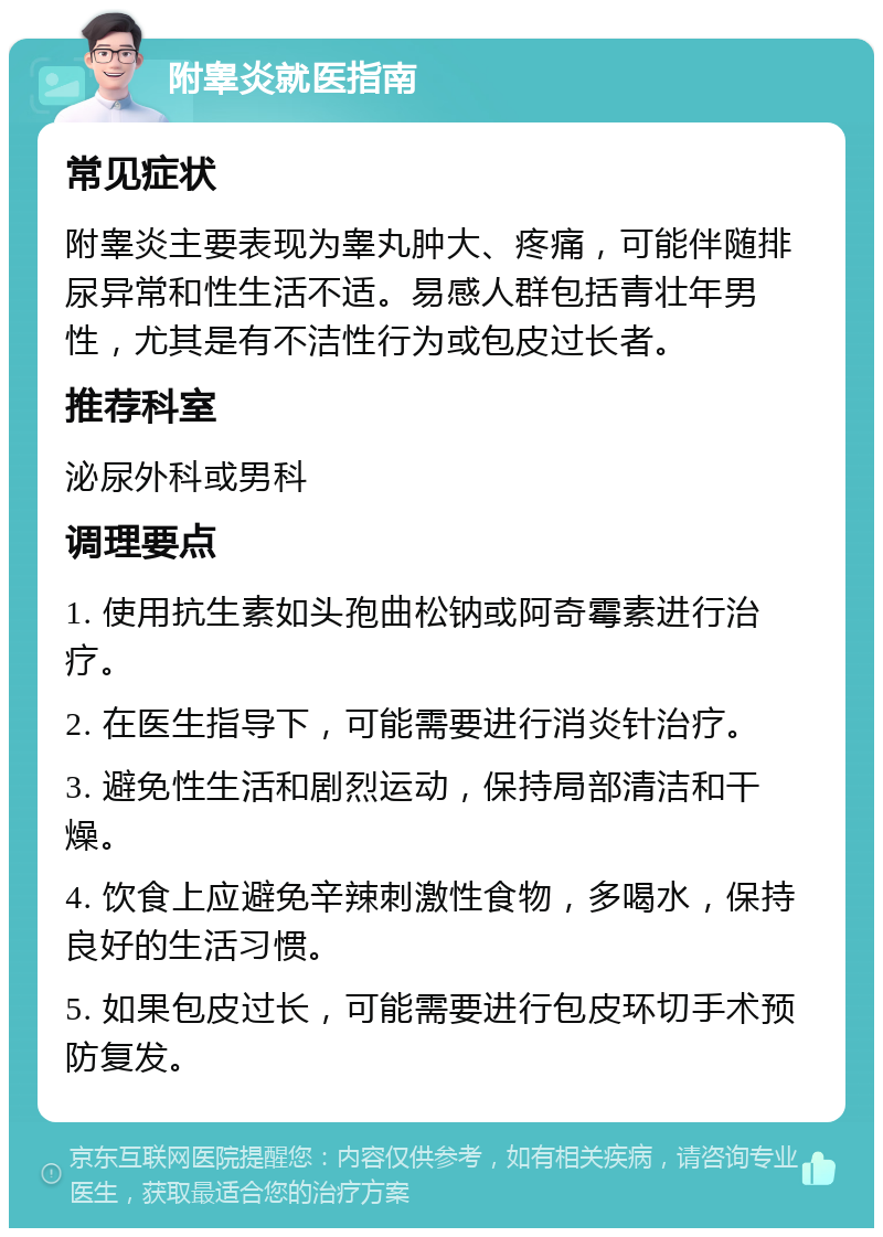 附睾炎就医指南 常见症状 附睾炎主要表现为睾丸肿大、疼痛，可能伴随排尿异常和性生活不适。易感人群包括青壮年男性，尤其是有不洁性行为或包皮过长者。 推荐科室 泌尿外科或男科 调理要点 1. 使用抗生素如头孢曲松钠或阿奇霉素进行治疗。 2. 在医生指导下，可能需要进行消炎针治疗。 3. 避免性生活和剧烈运动，保持局部清洁和干燥。 4. 饮食上应避免辛辣刺激性食物，多喝水，保持良好的生活习惯。 5. 如果包皮过长，可能需要进行包皮环切手术预防复发。