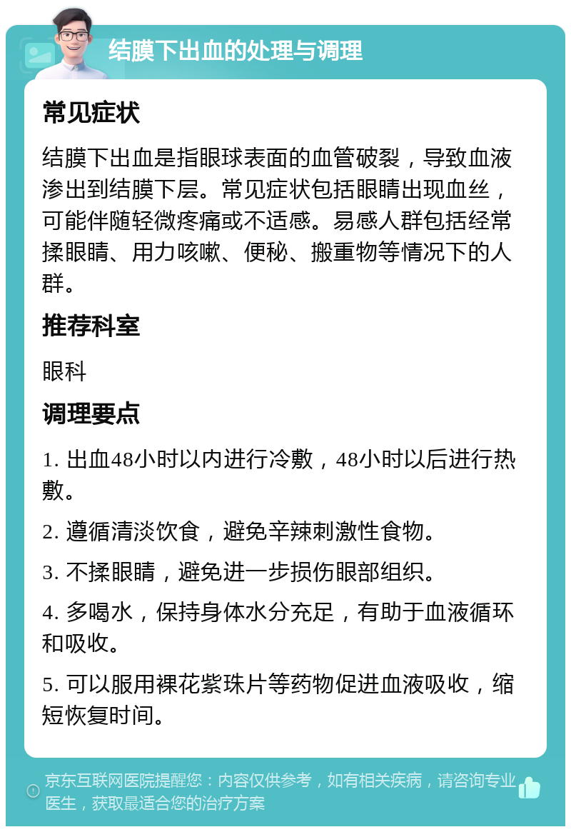 结膜下出血的处理与调理 常见症状 结膜下出血是指眼球表面的血管破裂，导致血液渗出到结膜下层。常见症状包括眼睛出现血丝，可能伴随轻微疼痛或不适感。易感人群包括经常揉眼睛、用力咳嗽、便秘、搬重物等情况下的人群。 推荐科室 眼科 调理要点 1. 出血48小时以内进行冷敷，48小时以后进行热敷。 2. 遵循清淡饮食，避免辛辣刺激性食物。 3. 不揉眼睛，避免进一步损伤眼部组织。 4. 多喝水，保持身体水分充足，有助于血液循环和吸收。 5. 可以服用裸花紫珠片等药物促进血液吸收，缩短恢复时间。